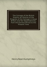 The Coinage of the British Empire: An Outline of the Progress of the Coinage in Great Britain and Her Dependencies, from the Earliest Period to the Present Time