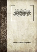 The Coin Collector`s Manual: Comprising an Historical and Critical Account of the Origin and Progress of Coinage, from the Earliest Period to the Fall . Europe, More Especially of Great Britai