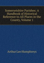 Somersetshire Parishes: A Handbook of Historical Reference to All Places in the County, Volume 1