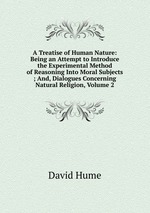 A Treatise of Human Nature: Being an Attempt to Introduce the Experimental Method of Reasoning Into Moral Subjects ; And, Dialogues Concerning Natural Religion, Volume 2