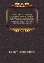 Canada, As It Is: Comprising Details Relating to the Domestic Policy, Commerce and Agriculture, of the Upper and Lower Provinces : Comprising Matters . for the Use of Settlers and Emmigrants