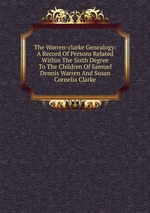 The Warren-clarke Genealogy: A Record Of Persons Related Within The Sixth Degree To The Children Of Samuel Dennis Warren And Susan Cornelia Clarke
