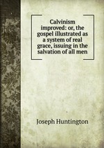 Calvinism improved: or, the gospel illustrated as a system of real grace, issuing in the salvation of all men