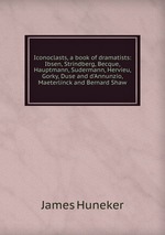 Iconoclasts, a book of dramatists: Ibsen, Strindberg, Becque, Hauptmann, Sudermann, Hervieu, Gorky, Duse and d`Annunzio, Maeterlinck and Bernard Shaw