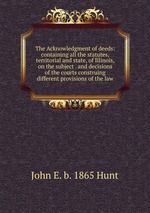The Acknowledgment of deeds: containing all the statutes, territorial and state, of Illinois, on the subject . and decisions of the courts construing different provisions of the law