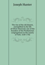 The rise of the old dissent, exemplified in the life of Oliver Heywood, one of the founders of the Presbyterian congregations in the county of York. 1630-1702