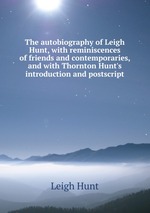 The autobiography of Leigh Hunt, with reminiscences of friends and contemporaries, and with Thornton Hunt`s introduction and postscript