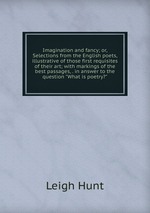 Imagination and fancy; or, Selections from the English poets, illustrative of those first requisites of their art; with markings of the best passages, . in answer to the question "What is poetry?"