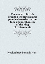 The modern British organ; a theoretical and practical treatise on the tone and mechanism of the king of instruments