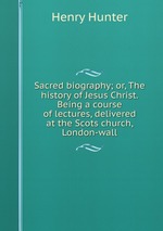 Sacred biography; or, The history of Jesus Christ. Being a course of lectures, delivered at the Scots church, London-wall