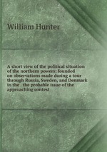 A short view of the political situation of the northern powers: founded on observations made during a tour through Russia, Sweden, and Denmark in the . the probable issue of the approaching contest
