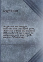 Imagination and fancy; or, Selections from the English poets, illustrative of those first requisites of their art; with markings of the best passages, . in answer to the question, "What is poetry?"