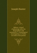 Milton. A sheaf of gleanings after his biographers and annotators: I. Genealogical investigation. II. Notes on some of his poems