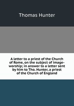 A letter to a priest of the Church of Rome, on the subject of image-worship; in answer to a letter sent by him to Tho. Hunter, a priest of the Church of England