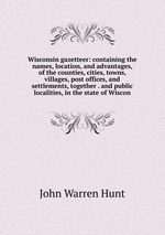 Wisconsin gazetteer: containing the names, location, and advantages, of the counties, cities, towns, villages, post offices, and settlements, together . and public localities, in the state of Wiscon