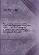 Photography: a treatise on the chemical changes produced by solar radiation, and the production of pictures from nature, by the daguerreotype, calotype, and other photographic processes