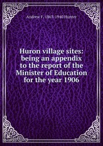 Huron village sites: being an appendix to the report of the Minister of Education for the year 1906