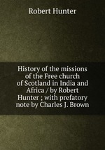 History of the missions of the Free church of Scotland in India and Africa / by Robert Hunter ; with prefatory note by Charles J. Brown