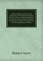 A Descriptive Guide to the Museum of Practical Geology: With Notices of the Geological Survey of the United Kingdom, the Royal School of Mines, and the Mining Record Office