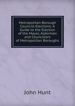 Metropolitan Borough Councils Elections: A Guide to the Election of the Mayor, Aldermen and Councillors of Metropolitan Boroughs