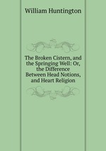 The Broken Cistern, and the Springing Well: Or, the Difference Between Head Notions, and Heart Religion