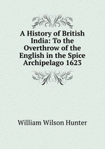A History of British India: To the Overthrow of the English in the Spice Archipelago 1623