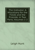The Indicator: A Miscellany for the Fields and the Fireside. in Two Parts, Volumes 1-2