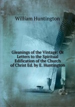 Gleanings of the Vintage: Or Letters to the Spiritual Edification of the Church of Christ Ed. by E. Huntington