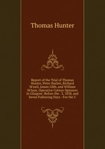 Report of the Trial of Thomas Hunter, Peter Hacket, Richard M`neil, James Gibb, and William M`lean, Operative Cotton-Spinners in Glasgow: Before the . 3, 1838, and Seven Following Days : For the C