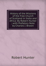 History of the Missions of the Free Church of Scotland in India and Africa: By Robert Hunter ; with Prefatory Note by Charles J. Brown