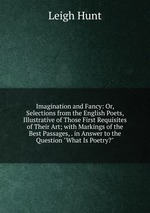 Imagination and Fancy: Or, Selections from the English Poets, Illustrative of Those First Requisites of Their Art; with Markings of the Best Passages, . in Answer to the Question "What Is Poetry?"