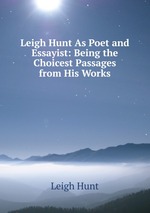 Leigh Hunt As Poet and Essayist: Being the Choicest Passages from His Works