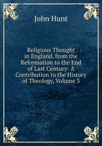 Religious Thought in England, from the Reformation to the End of Last Century: A Contribution to the History of Theology, Volume 3