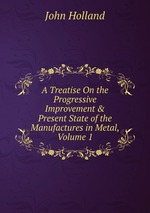 A Treatise On the Progressive Improvement & Present State of the Manufactures in Metal, Volume 1