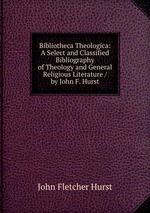 Bibliotheca Theologica: A Select and Classified Bibliography of Theology and General Religious Literature / by John F. Hurst