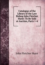 Catalogue of the Library of the Late Bishop John Fletcher Hurst: To Be Sold at Auction, Parts 1-4