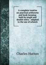 A complete treatise on practical arithmetic and book-keeping: both by single and double entry : adapted to the use of schools