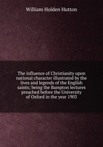 The influence of Christianity upon national character illustrated by the lives and legends of the English saints; being the Bampton lectures preached before the University of Oxford in the year 1903