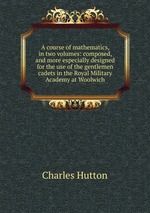 A course of mathematics, in two volumes: composed, and more especially designed for the use of the gentlemen cadets in the Royal Military Academy at Woolwich