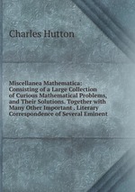 Miscellanea Mathematica: Consisting of a Large Collection of Curious Mathematical Problems, and Their Solutions. Together with Many Other Important . Literary Correspondence of Several Eminent