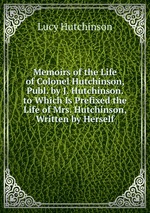 Memoirs of the Life of Colonel Hutchinson, Publ. by J. Hutchinson. to Which Is Prefixed the Life of Mrs. Hutchinson, Written by Herself