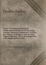 Tracts On Mathematical and Philosophical Subjects: Comprising Among Numerous Important Articles, the Theory of Bridges, with Several Plans of Recent . Force of Gunpowder, with Applications to the