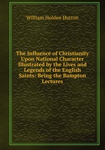 The Influence of Christianity Upon National Character Illustrated by the Lives and Legends of the English Saints: Being the Bampton Lectures
