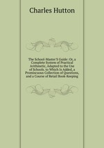 The School-Master`S Guide: Or, a Complete System of Practical Arithmetic, Adapted to the Use of Schools. to Which Is Added, a Promiscuous Collection of Questions, and a Course of Retail Book-Keeping