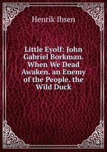 Little Eyolf: John Gabriel Borkman. When We Dead Awaken. an Enemy of the People. the Wild Duck