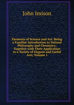 Elements of Science and Art: Being a Familiar Introduction to Natural Philosophy and Chemistry; Together with Their Application to a Variety of Elegant and Useful Arts, Volume 1
