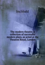 The modern theatre; a collection of successful modern plays, as acted at the Theatres Royal, London
