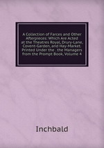 A Collection of Farces and Other Afterpieces: Which Are Acted at the Theatres Royal, Drury-Lane, Covent-Garden, and Hay-Market. Printed Under the . the Managers from the Prompt Book, Volume 4