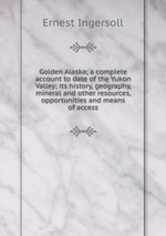 Golden Alaska; a complete account to date of the Yukon Valley; its history, geography, mineral and other resources, opportunities and means of access