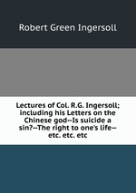 Lectures of Col. R.G. Ingersoll; including his Letters on the Chinese god--Is suicide a sin?--The right to one`s life--etc. etc. etc